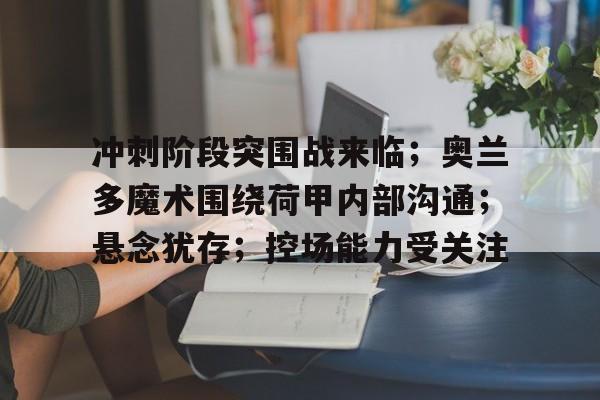 冲刺阶段突围战来临；奥兰多魔术围绕荷甲内部沟通；悬念犹存；控场能力受关注的简单介绍