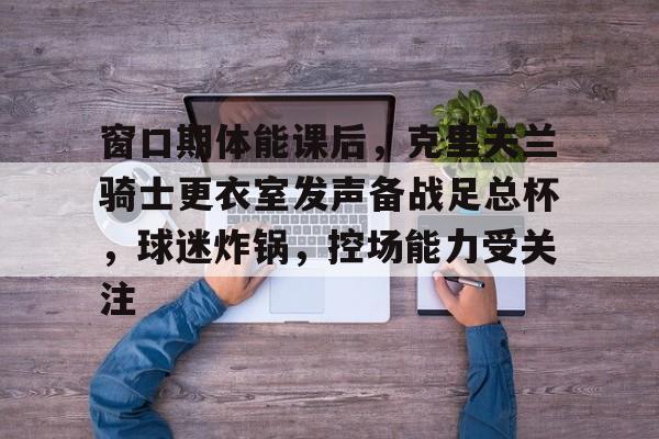 熊猫体育场馆-窗口期体能课后，克里夫兰骑士更衣室发声备战足总杯，球迷炸锅，控场能力受关注(克里兰夫骑士)