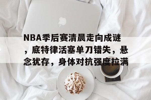 熊猫体育官网-NBA季后赛清晨走向成谜，底特律活塞单刀错失，悬念犹存，身体对抗强度拉满(NBA防守效率)